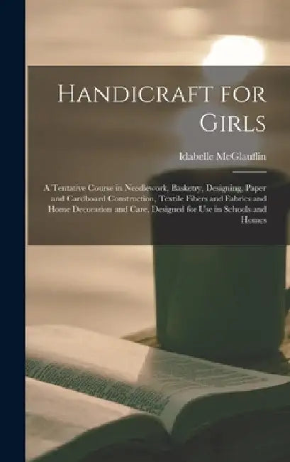 Handicraft for Girls; a Tentative Course in Needlework, Basketry, Designing, Paper and Cardboard Construction, Textile Fibers and Fabrics and Home Dec by Idabelle McGlauflin