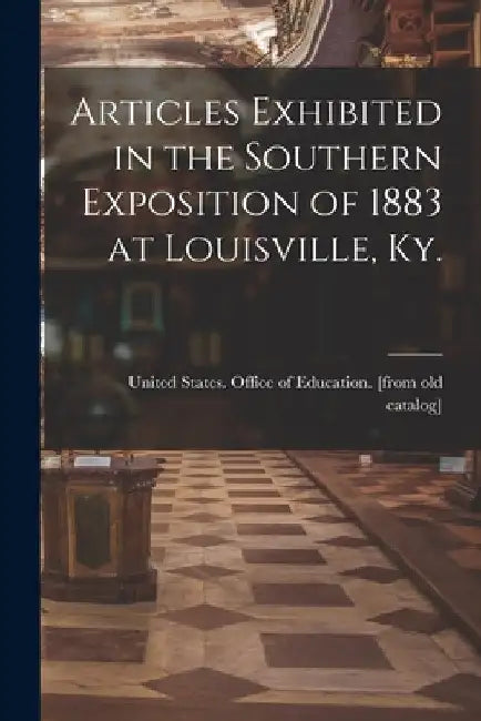 Articles Exhibited in the Southern Exposition of 1883 at Louisville, Ky. by United States Office of Education [