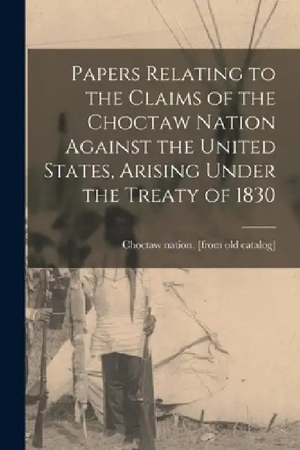 Papers Relating to the Claims of the Choctaw Nation Against the United States, Arising Under the Treaty of 1830 by Choctaw Nation