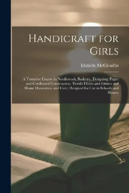 Handicraft for Girls; a Tentative Course in Needlework, Basketry, Designing, Paper and Cardboard Construction, Textile Fibers and Fabrics and Home Dec by Idabelle McGlauflin