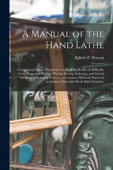 A Manual of the Hand Lathe: Comprising Concise Directions for Working Metals of all Kinds, Ivory, Bone and Precious Woods; Dyeing, Coloring, and F by Egbert P. Watson