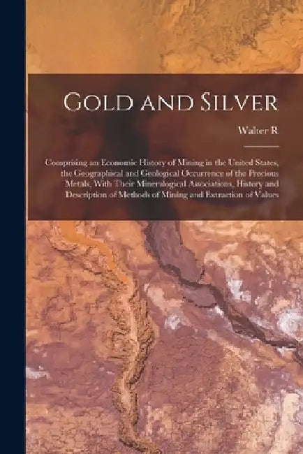 Gold and Silver; Comprising an Economic History of Mining in the United States, the Geographical and Geological Occurrence of the Precious Metals, Wit by Walter R. B. 1870 Crane