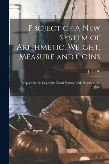 Project of a new System of Arithmetic, Weight, Measure and Coins: Proposed to be Called the Tonal System, With Sixteen to the Base by John W. 1824-1885 Nystrom