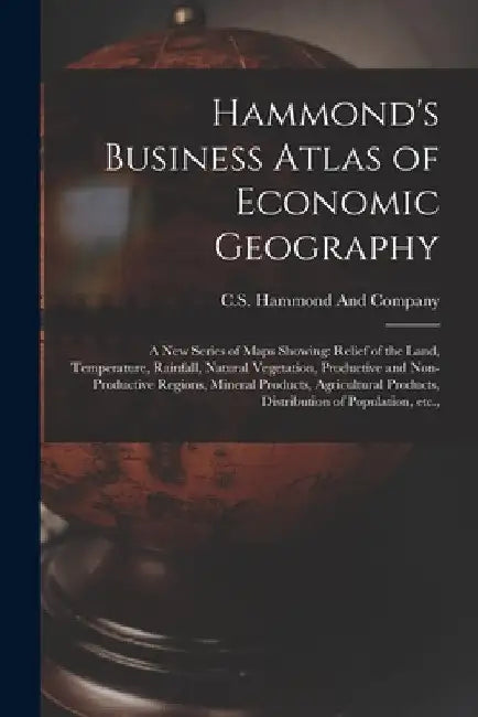 Hammond's Business Atlas of Economic Geography: A new Series of Maps Showing: Relief of the Land, Temperature, Rainfall, Natural Vegetation, Productiv by C S Hammond and Company