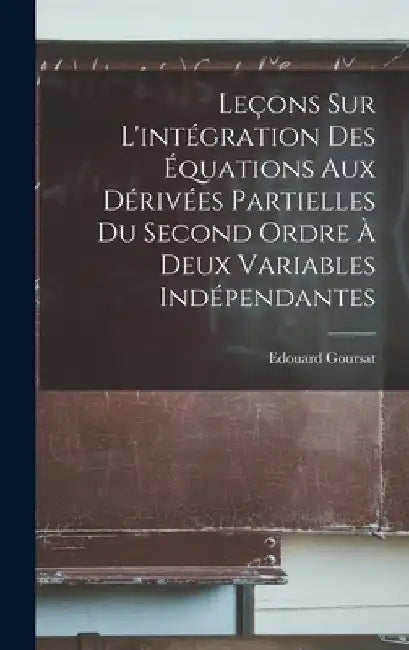 Leçons sur l'intégration des équations aux dérivées partielles du second ordre à deux variables indépendantes by Edouard Goursat