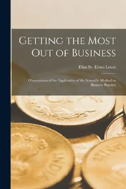 Getting the Most out of Business; Observations of the Application of the Scientific Method to Business Practice by Elias St Elmo Lewis