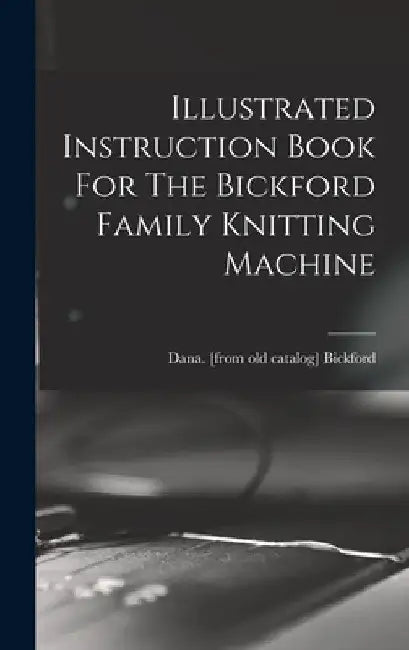 Illustrated Instruction Book For The Bickford Family Knitting Machine by Dana Bickford