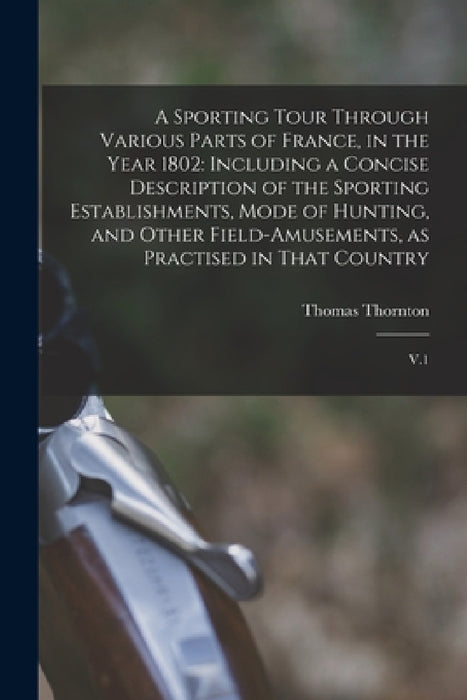 A Sporting Tour Through Various Parts of France, in the Year 1802: Including a Concise Description of the Sporting Establishments, Mode of Hunting, an by Thomas Thornton