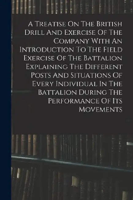 A Treatise On The British Drill And Exercise Of The Company With An Introduction To The Field Exercise Of The Battalion Explaining The Different Posts by Anonymous