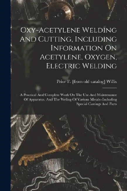 Oxy-acetylene Welding And Cutting, Including Information On Acetylene, Oxygen, Electric Welding; A Practical And Complete Work On The Use And Maintena by Prior F. [From Old Catalog] Willis