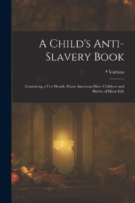 A Child's Anti-Slavery Book: Containing a Few Words about American Slave Children and Stories of Slave-Life by Various
