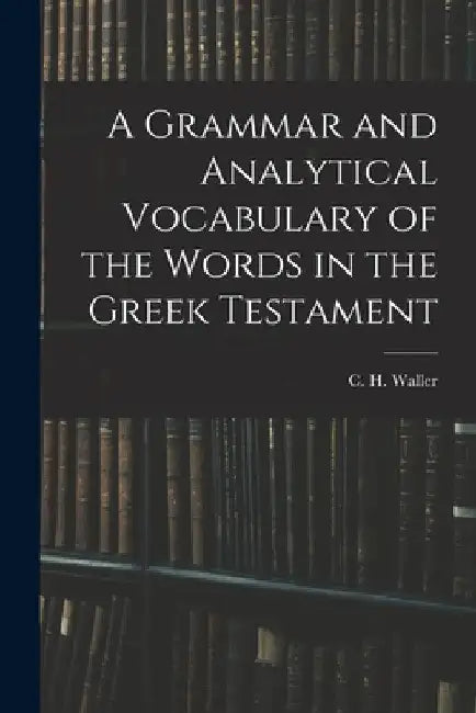 A Grammar and Analytical Vocabulary of the Words in the Greek Testament by C. H. Waller