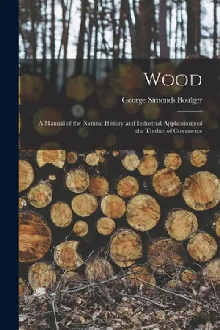 Wood: A Manual of the Natural History and Industrial Applications of the Timber of Commerce by George Simonds Boulger
