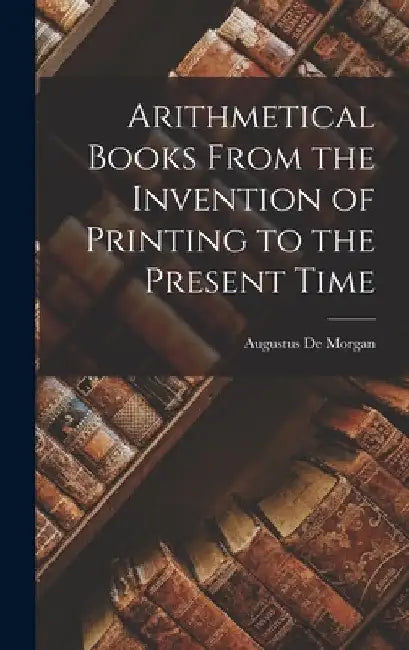Arithmetical Books From the Invention of Printing to the Present Time by Augustus De Morgan