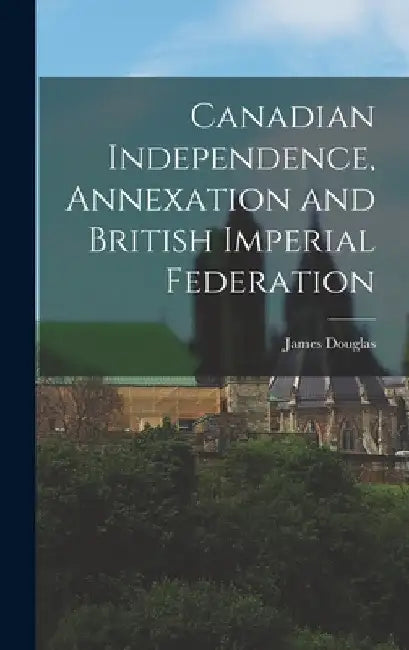 Canadian Independence, Annexation and British Imperial Federation by James Douglas