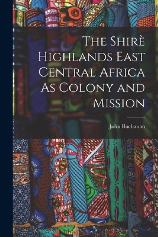 The Shirè Highlands East Central Africa As Colony and Mission by John Buchanan