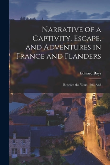 Narrative of a Captivity, Escape, and Adventures in France and Flanders: Between the Years 1803 And by Edward Boys