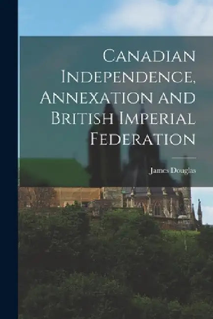 Canadian Independence, Annexation and British Imperial Federation by James Douglas