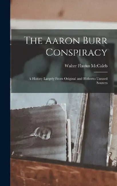 The Aaron Burr Conspiracy: A History Largely From Original and Hitherto Unused Sources by McCaleb Walter Flavius