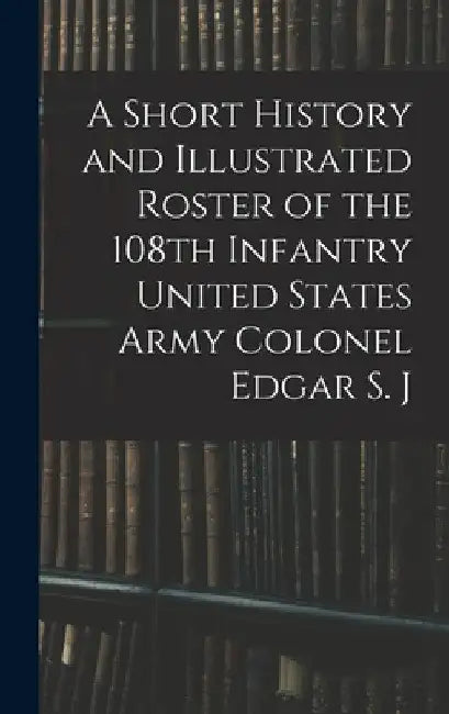 A Short History and Illustrated Roster of the 108th Infantry United States Army Colonel Edgar S. J by Anonymous
