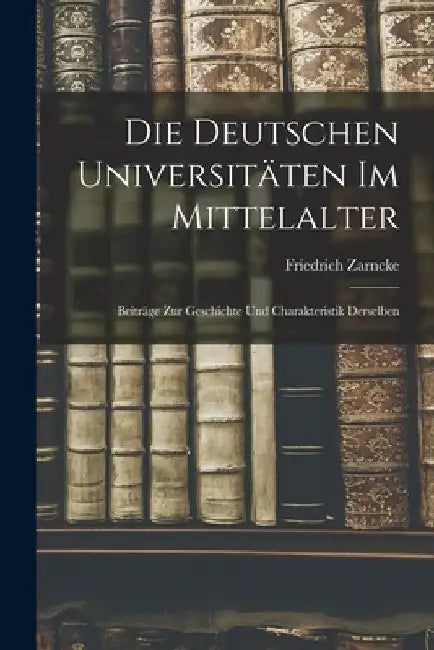 Die Deutschen Universitäten im Mittelalter: Beiträge zur Geschichte und Charakteristik Derselben by Friedrich Zarncke