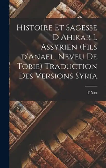 Histoire et Sagesse d Ahikar l Assyrien (fils d'Anael, neveu de Tobie) Traduction des versions syria by F. Nau