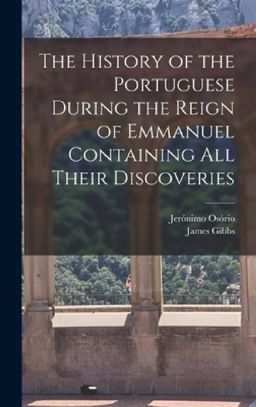 The History of the Portuguese During the Reign of Emmanuel Containing all Their Discoveries by Jerónimo Osório, James Gibbs