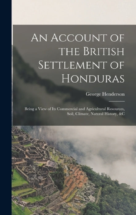 An Account of the British Settlement of Honduras: Being a View of Its Commercial and Agricultural Resources, Soil, Climate, Natural History, &C by George Henderson