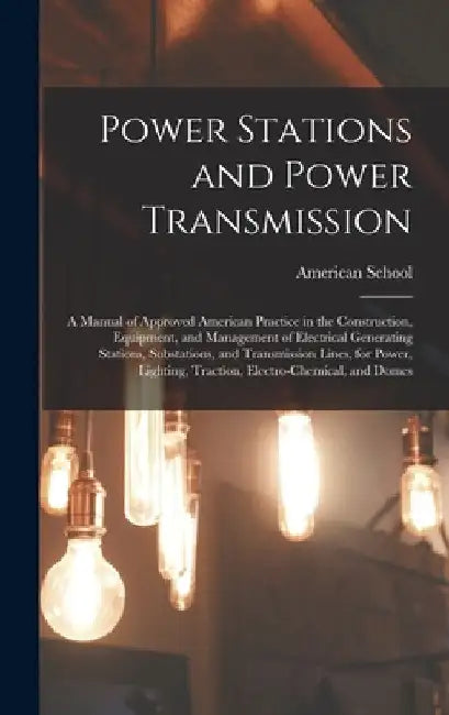 Power Stations and Power Transmission: A Manual of Approved American Practice in the Construction, Equipment, and Management of Electrical Generating by Chicago American School