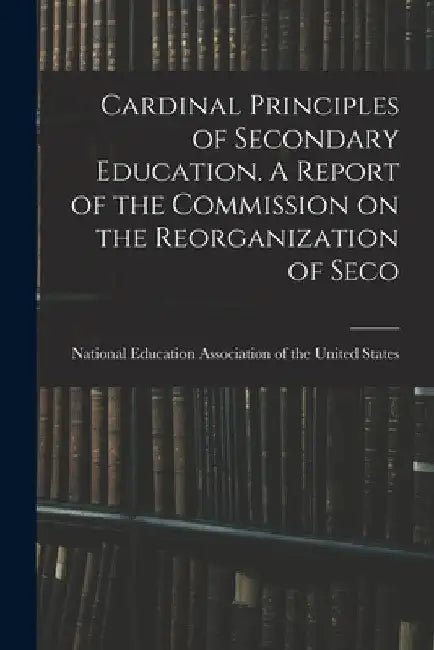 Cardinal Principles of Secondary Education. A Report of the Commission on the Reorganization of Seco by National Education Association of the