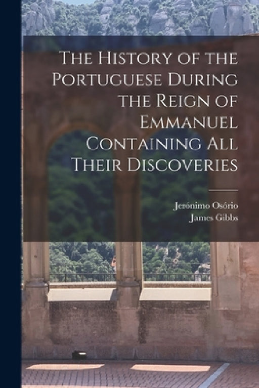 The History of the Portuguese During the Reign of Emmanuel Containing all Their Discoveries by Jerónimo Osório, James Gibbs