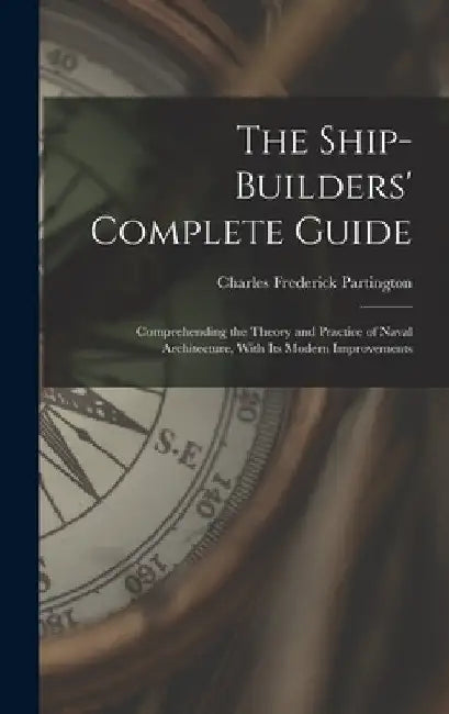 The Ship-Builders' Complete Guide: Comprehending the Theory and Practice of Naval Architecture, With Its Modern Improvements by Charles Frederick Partington