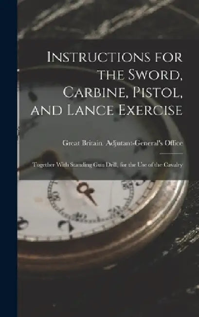 Instructions for the Sword, Carbine, Pistol, and Lance Exercise: Together With Standing Gun Drill, for the Use of the Cavalry by Great Britain Adjutant-General's Off