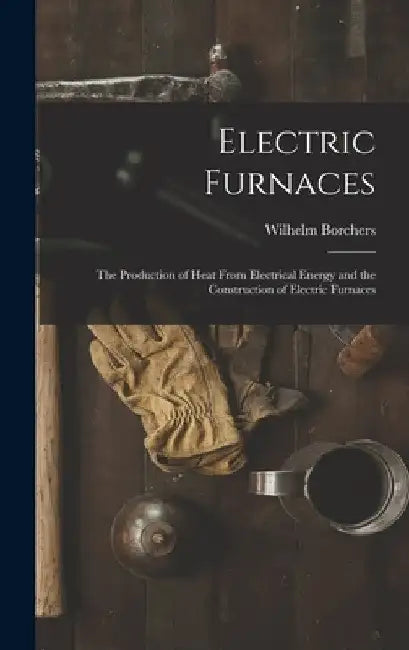 Electric Furnaces: The Production of Heat From Electrical Energy and the Construction of Electric Furnaces by Wilhelm Borchers