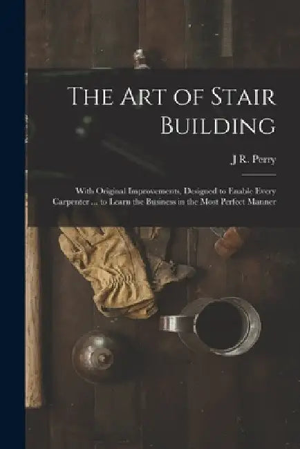 The Art of Stair Building: With Original Improvements, Designed to Enable Every Carpenter ... to Learn the Business in the Most Perfect Manner by J. R. Perry