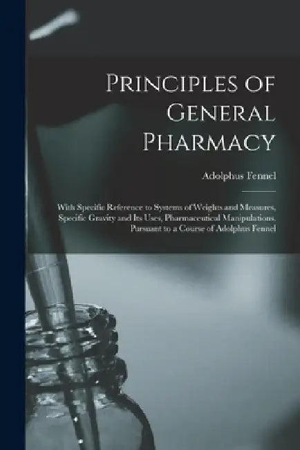 Principles of General Pharmacy: With Specific Reference to Systems of Weights and Measures, Specific Gravity and Its Uses, Pharmaceutical Manipulation by Adolphus Fennel