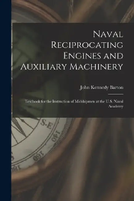 Naval Reciprocating Engines and Auxiliary Machinery: Textbook for the Instruction of Midshipmen at the U.S. Naval Academy by John Kennedy Barton