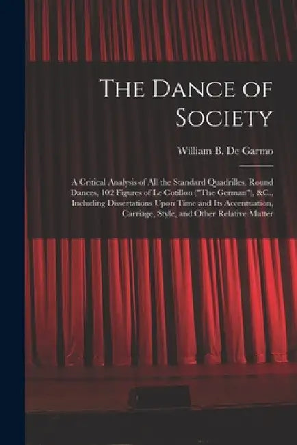 The Dance of Society: A Critical Analysis of All the Standard Quadrilles, Round Dances, 102 Figures of Le Cotillon ("The German"), &C., Incl by William B. De Garmo