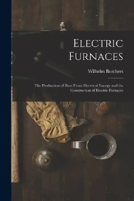 Electric Furnaces: The Production of Heat From Electrical Energy and the Construction of Electric Furnaces by Wilhelm Borchers