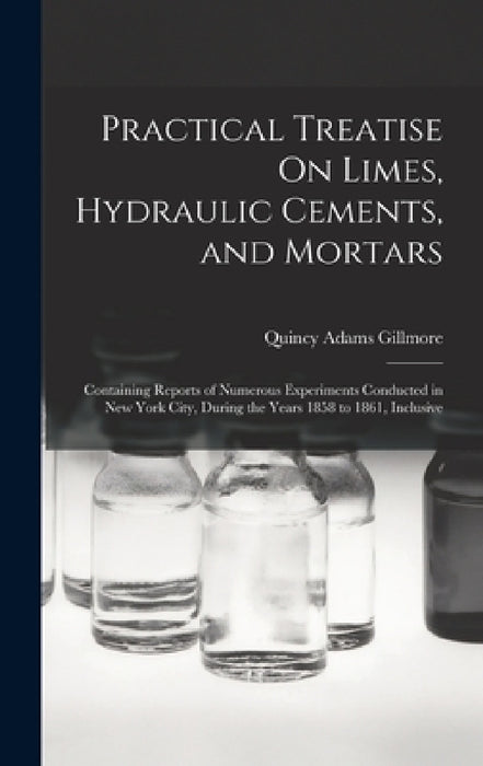 Practical Treatise On Limes, Hydraulic Cements, and Mortars: Containing Reports of Numerous Experiments Conducted in New York City, During the Years 1 by Quincy Adams Gillmore