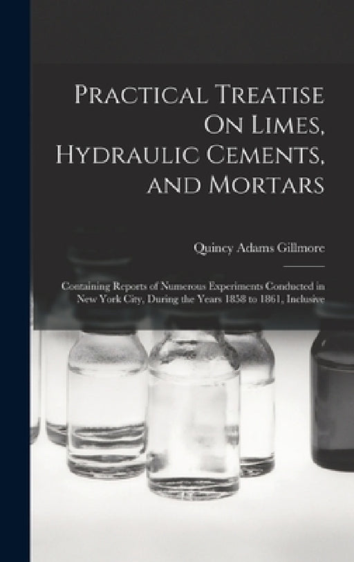 Practical Treatise On Limes, Hydraulic Cements, and Mortars: Containing Reports of Numerous Experiments Conducted in New York City, During the Years 1 by Quincy Adams Gillmore