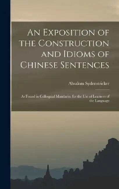 An Exposition of the Construction and Idioms of Chinese Sentences: As Found in Colloquial Mandarin. for the Use of Learners of the Language by Absalom Sydenstricker