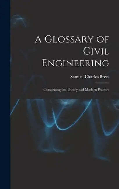 A Glossary of Civil Engineering: Comprising the Theory and Modern Practice by Samuel Charles Brees