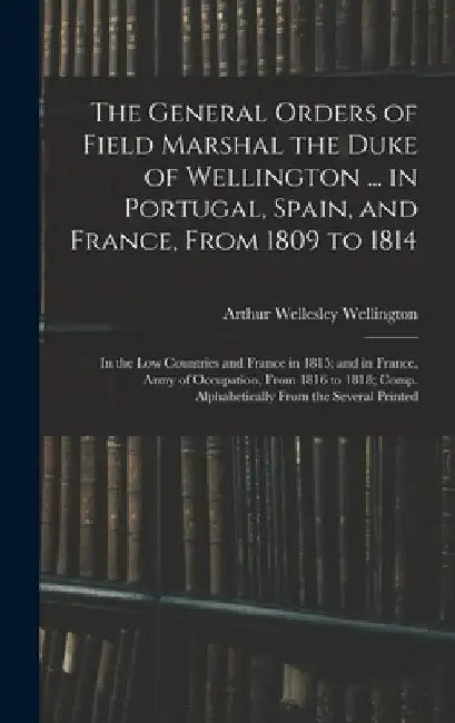 The General Orders of Field Marshal the Duke of Wellington ... in Portugal, Spain, and France, From 1809 to 1814: In the Low Countries and France in 1 by Arthur Wellesley Wellington
