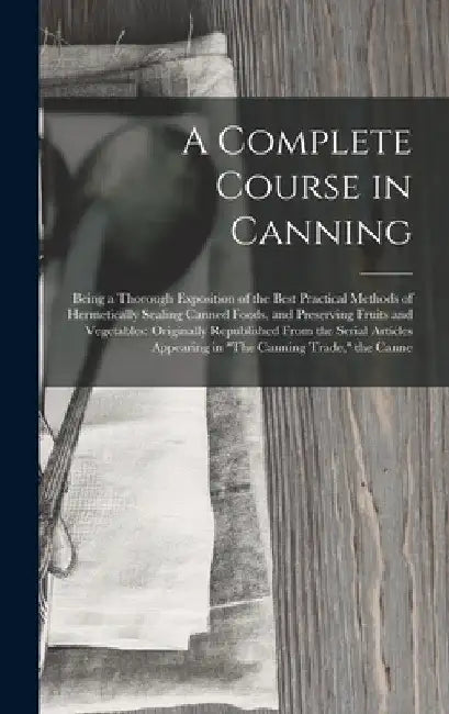 A Complete Course in Canning: Being a Thorough Exposition of the Best Practical Methods of Hermetically Sealing Canned Foods, and Preserving Fruits by Anonymous