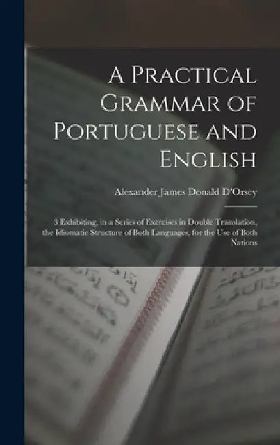 A Practical Grammar of Portuguese and English: 3 Exhibiting, in a Series of Exercises in Double Translation, the Idiomatic Structure of Both Languages by Alexander James Donald D'Orsey