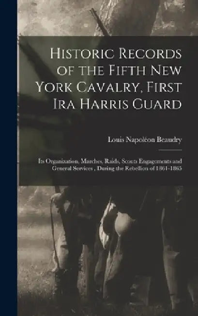 Historic Records of the Fifth New York Cavalry, First Ira Harris Guard: Its Organization, Marches, Raids, Scouts Engagements and General Services, Dur by Louis Napoléon Beaudry