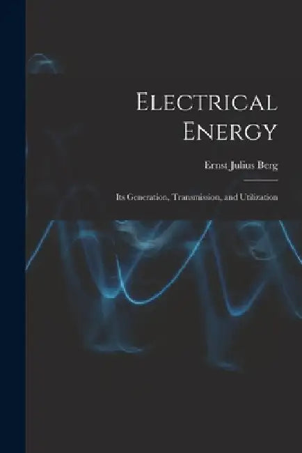 Electrical Energy: Its Generation, Transmission, and Utilization by Ernst Julius Berg