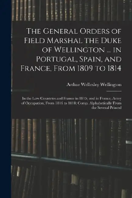 The General Orders of Field Marshal the Duke of Wellington ... in Portugal, Spain, and France, From 1809 to 1814: In the Low Countries and France in 1 by Arthur Wellesley Wellington