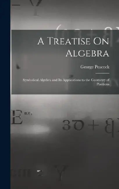 A Treatise On Algebra: Symbolical Algebra and Its Applications to the Geometry of Positions by George Peacock